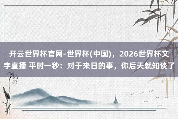 开云世界杯官网-世界杯(中国)，2026世界杯文字直播 平时一秒：对于来日的事，你后天就知谈了