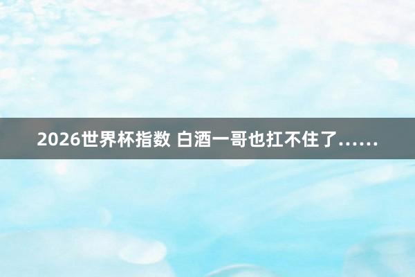 2026世界杯指数 白酒一哥也扛不住了……