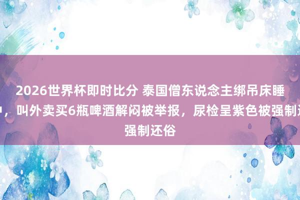 2026世界杯即时比分 泰国僧东说念主绑吊床睡林中，叫外卖买6瓶啤酒解闷被举报，尿检呈紫色被强制还俗