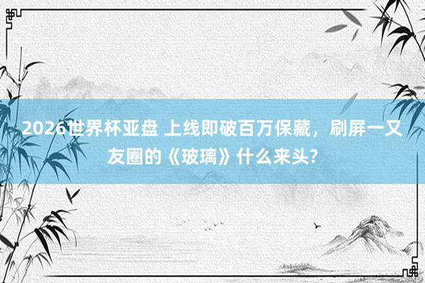 2026世界杯亚盘 上线即破百万保藏，刷屏一又友圈的《玻璃》什么来头?