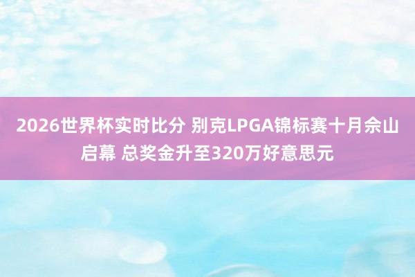 2026世界杯实时比分 别克LPGA锦标赛十月佘山启幕 总奖金升至320万好意思元