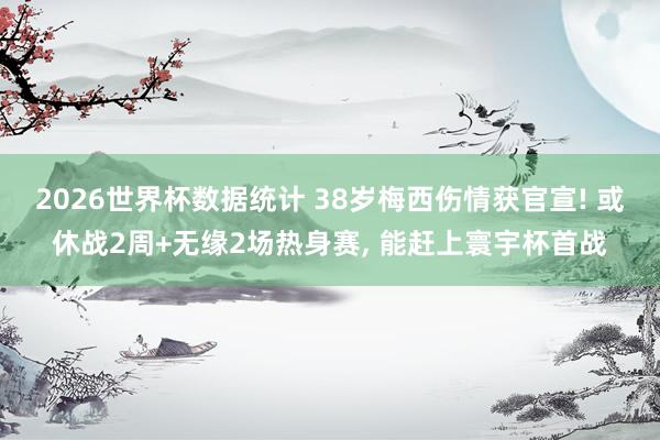 2026世界杯数据统计 38岁梅西伤情获官宣! 或休战2周+无缘2场热身赛， 能赶上寰宇杯首战