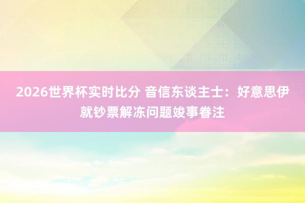 2026世界杯实时比分 音信东谈主士：好意思伊就钞票解冻问题竣事眷注