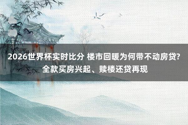 2026世界杯实时比分 楼市回暖为何带不动房贷? 全款买房兴起、赎楼还贷再现