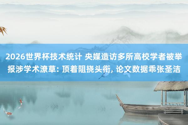 2026世界杯技术统计 央媒造访多所高校学者被举报涉学术潦草: 顶着阻挠头衔， 论文数据乖张圣洁