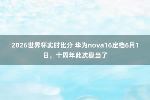 2026世界杯实时比分 华为nova16定档6月1日，十周年此次稳当了