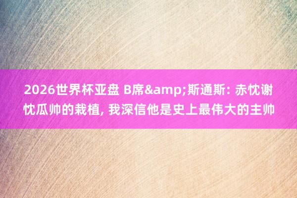 2026世界杯亚盘 B席&斯通斯: 赤忱谢忱瓜帅的栽植， 我深信他是史上最伟大的主帅