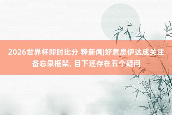 2026世界杯即时比分 释新闻|好意思伊达成关注备忘录框架， 目下还存在五个疑问