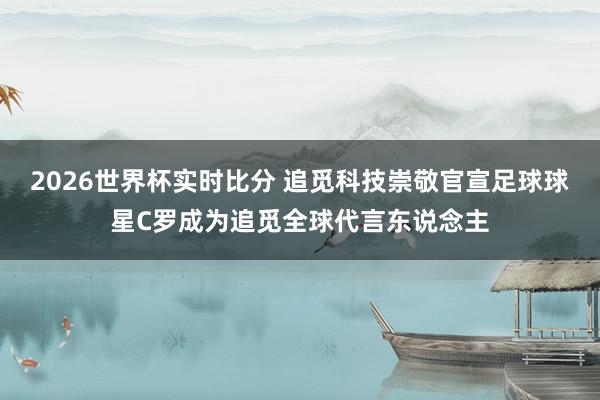 2026世界杯实时比分 追觅科技崇敬官宣足球球星C罗成为追觅全球代言东说念主