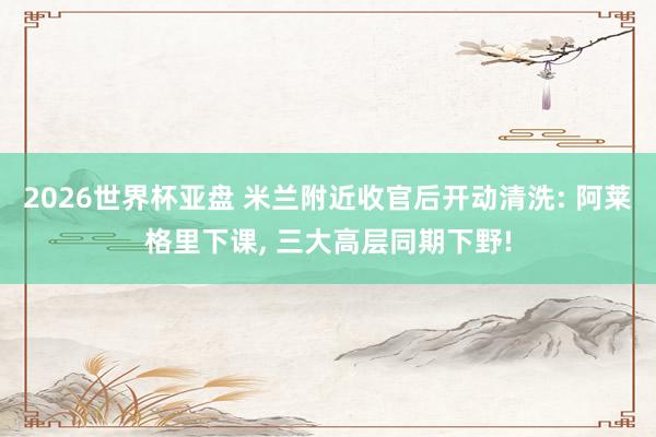 2026世界杯亚盘 米兰附近收官后开动清洗: 阿莱格里下课， 三大高层同期下野!