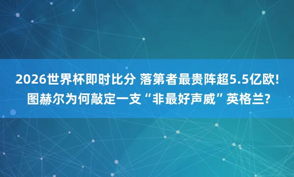2026世界杯即时比分 落第者最贵阵超5.5亿欧! 图赫尔为何敲定一支“非最好声威”英格兰?