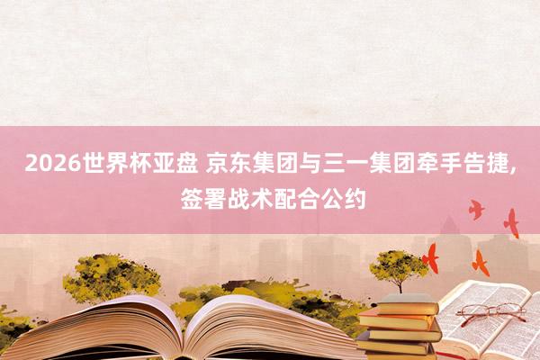 2026世界杯亚盘 京东集团与三一集团牵手告捷， 签署战术配合公约