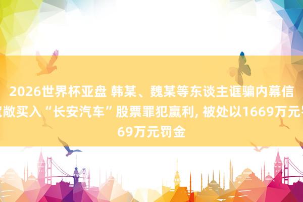 2026世界杯亚盘 韩某、魏某等东谈主诓骗内幕信息宽敞买入“长安汽车”股票罪犯赢利， 被处以1669万元罚金