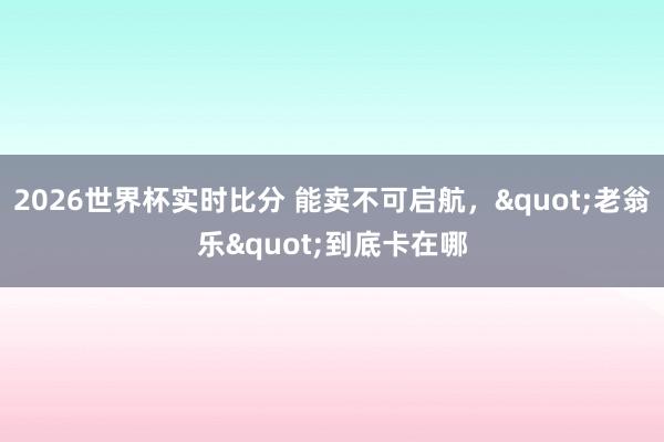 2026世界杯实时比分 能卖不可启航，"老翁乐"到底卡在哪