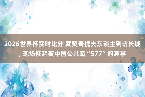 2026世界杯实时比分 武契奇携夫东谈主到访长城， 现场修起被中国公共喊“577”的趣事