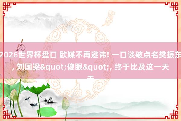 2026世界杯盘口 欧媒不再避讳! 一口谈破点名樊振东， 刘国梁"傻眼"， 终于比及这一天