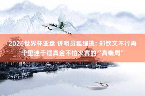 2026世界杯亚盘 讲明员狐狸逃: 郑钦文不行再千里迷于锤真金不怕火赛的“高端局”