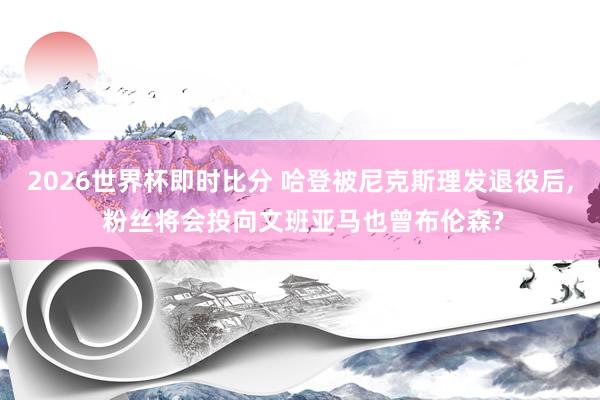 2026世界杯即时比分 哈登被尼克斯理发退役后， 粉丝将会投向文班亚马也曾布伦森?