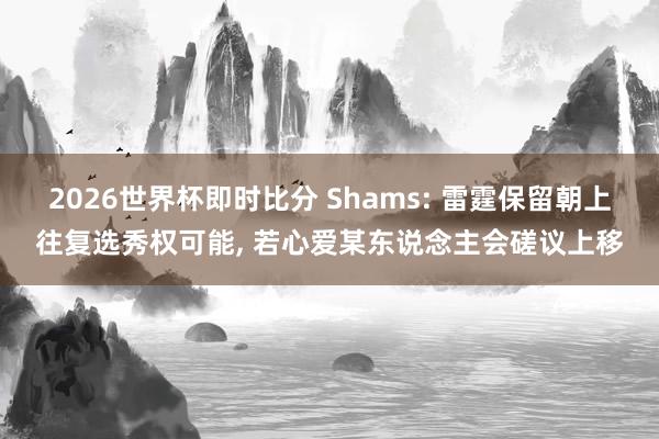 2026世界杯即时比分 Shams: 雷霆保留朝上往复选秀权可能， 若心爱某东说念主会磋议上移