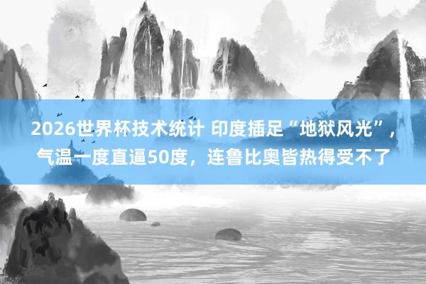 2026世界杯技术统计 印度插足“地狱风光”，气温一度直逼50度，连鲁比奥皆热得受不了
