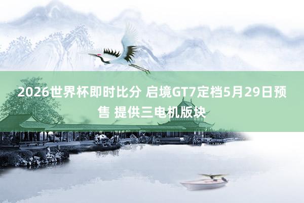 2026世界杯即时比分 启境GT7定档5月29日预售 提供三电机版块