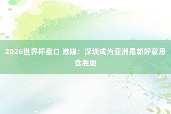 2026世界杯盘口 港媒：深圳成为亚洲最新好意思食胜地