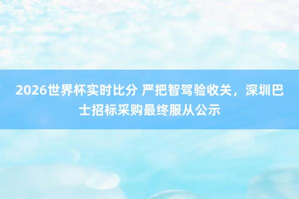 2026世界杯实时比分 严把智驾验收关，深圳巴士招标采购最终服从公示