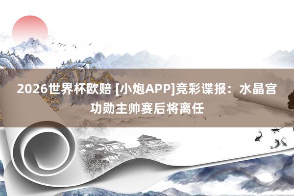 2026世界杯欧赔 [小炮APP]竞彩谍报：水晶宫功勋主帅赛后将离任