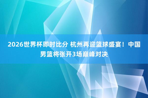 2026世界杯即时比分 杭州再迎篮球盛宴！中国男篮将张开3场巅峰对决