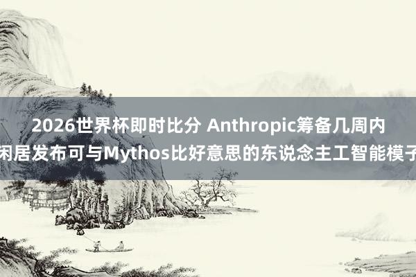 2026世界杯即时比分 Anthropic筹备几周内闲居发布可与Mythos比好意思的东说念主工智能模子