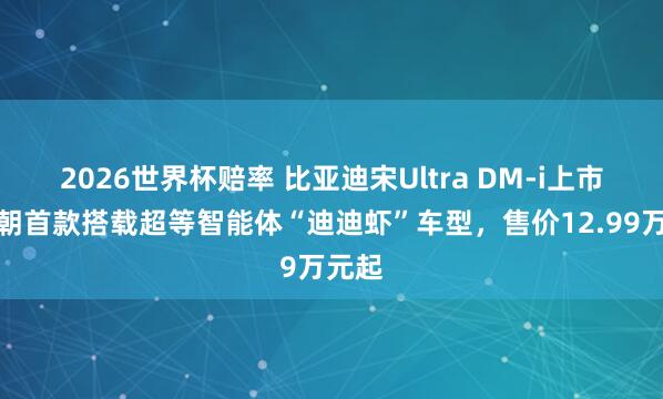 2026世界杯赔率 比亚迪宋Ultra DM-i上市：王朝首款搭载超等智能体“迪迪虾”车型，售价12.99万元起