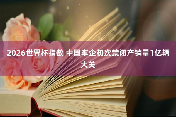 2026世界杯指数 中国车企初次禁闭产销量1亿辆大关