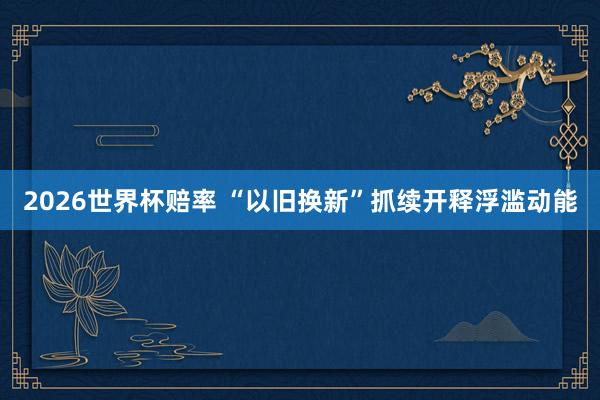 2026世界杯赔率 “以旧换新”抓续开释浮滥动能