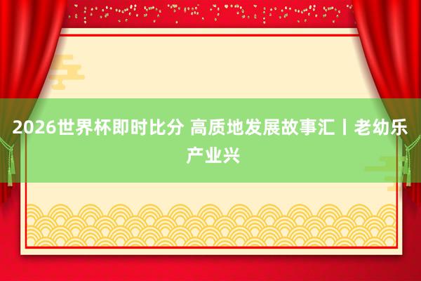 2026世界杯即时比分 高质地发展故事汇丨老幼乐 产业兴