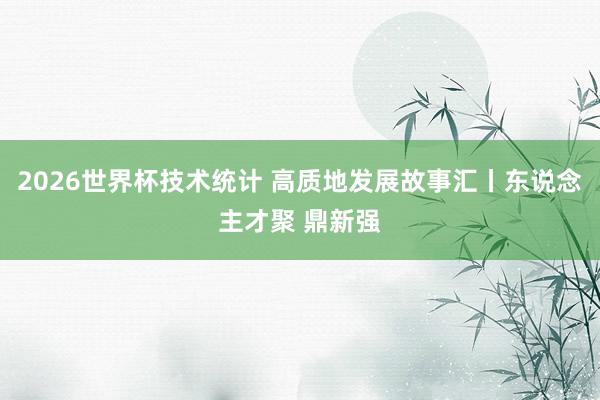 2026世界杯技术统计 高质地发展故事汇丨东说念主才聚 鼎新强