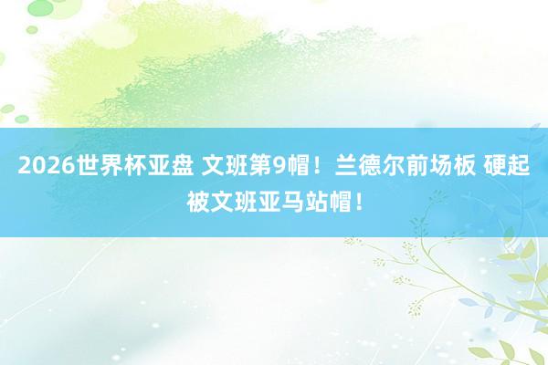 2026世界杯亚盘 文班第9帽！兰德尔前场板 硬起被文班亚马站帽！