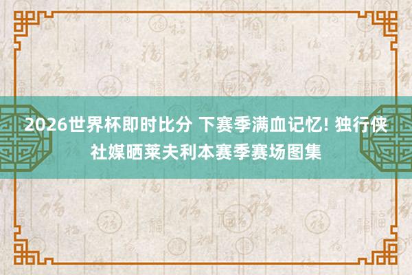 2026世界杯即时比分 下赛季满血记忆! 独行侠社媒晒莱夫利本赛季赛场图集