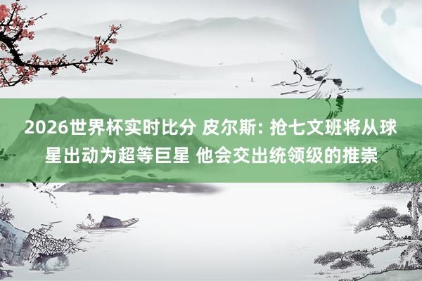 2026世界杯实时比分 皮尔斯: 抢七文班将从球星出动为超等巨星 他会交出统领级的推崇