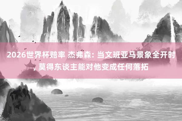 2026世界杯赔率 杰弗森: 当文班亚马景象全开时， 莫得东谈主能对他变成任何落拓