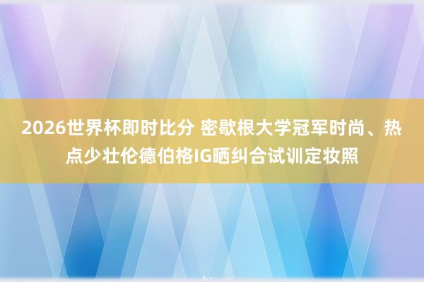 2026世界杯即时比分 密歇根大学冠军时尚、热点少壮伦德伯格IG晒纠合试训定妆照