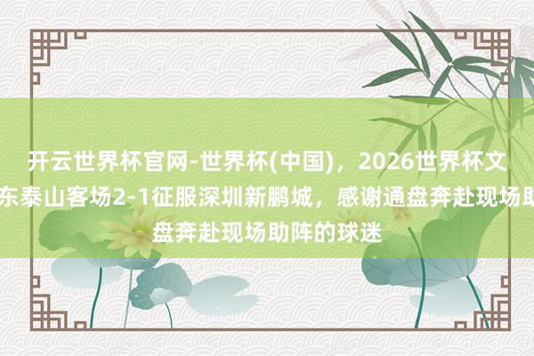 开云世界杯官网-世界杯(中国)，2026世界杯文字直播 山东泰山客场2-1征服深圳新鹏城，感谢通盘奔赴现场助阵的球迷