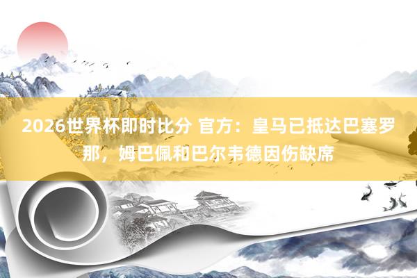 2026世界杯即时比分 官方：皇马已抵达巴塞罗那，姆巴佩和巴尔韦德因伤缺席
