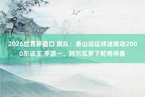 2026世界杯盘口 跟队：泰山远征球迷跳动2000东谈主 李源一、阿尔瓦罗下轮将停赛
