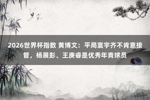 2026世界杯指数 黄博文：平局寰宇齐不肯意接管，杨展彭、王庚睿是优秀年青球员
