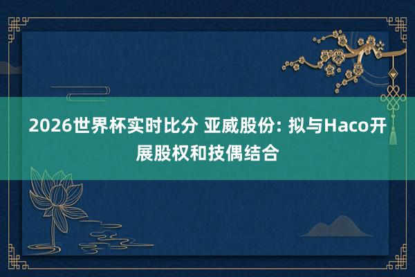 2026世界杯实时比分 亚威股份: 拟与Haco开展股权和技偶结合