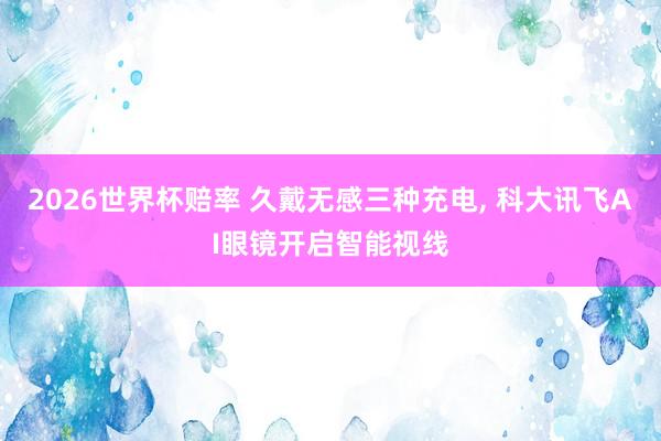 2026世界杯赔率 久戴无感三种充电， 科大讯飞AI眼镜开启智能视线