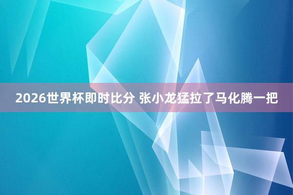 2026世界杯即时比分 张小龙猛拉了马化腾一把