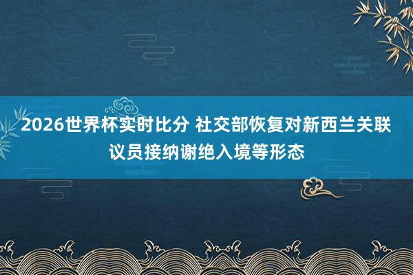 2026世界杯实时比分 社交部恢复对新西兰关联议员接纳谢绝入境等形态
