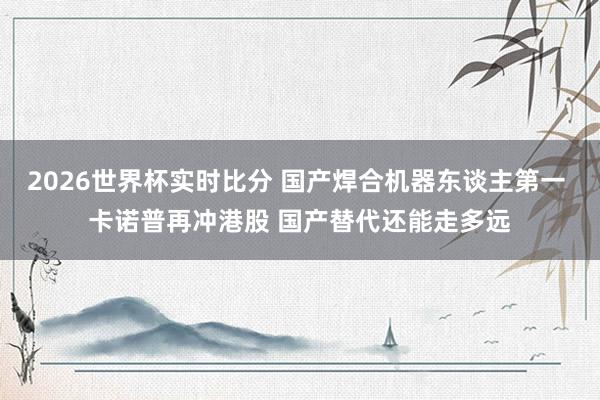2026世界杯实时比分 国产焊合机器东谈主第一 卡诺普再冲港股 国产替代还能走多远