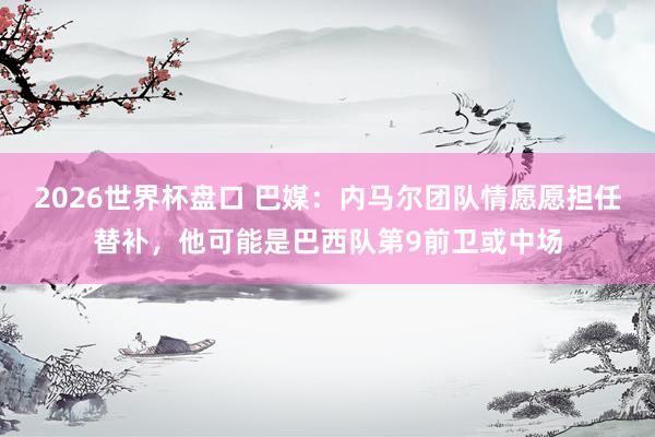 2026世界杯盘口 巴媒：内马尔团队情愿愿担任替补，他可能是巴西队第9前卫或中场